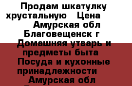 Продам шкатулку хрустальную › Цена ­ 1 400 - Амурская обл., Благовещенск г. Домашняя утварь и предметы быта » Посуда и кухонные принадлежности   . Амурская обл.,Благовещенск г.